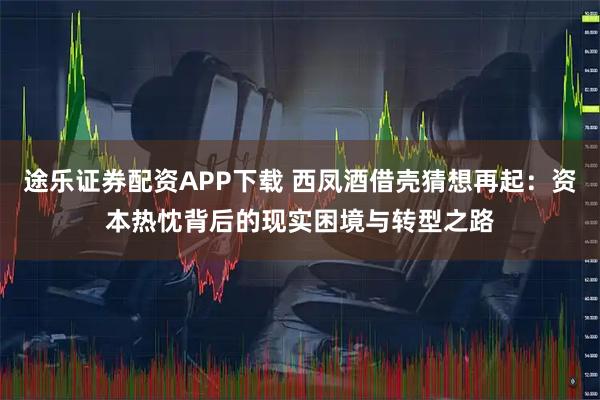 途乐证券配资APP下载 西凤酒借壳猜想再起:资本热忱背后的现实困境与转型之路