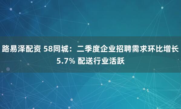 路易泽配资 58同城:二季度企业招聘需求环比增长5.7% 配送行业活跃