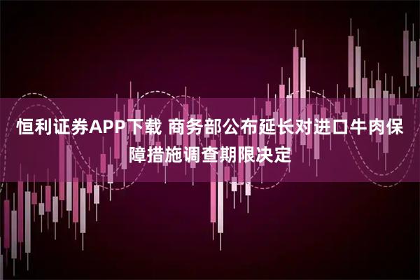 恒利证券APP下载 商务部公布延长对进口牛肉保障措施调查期限决定