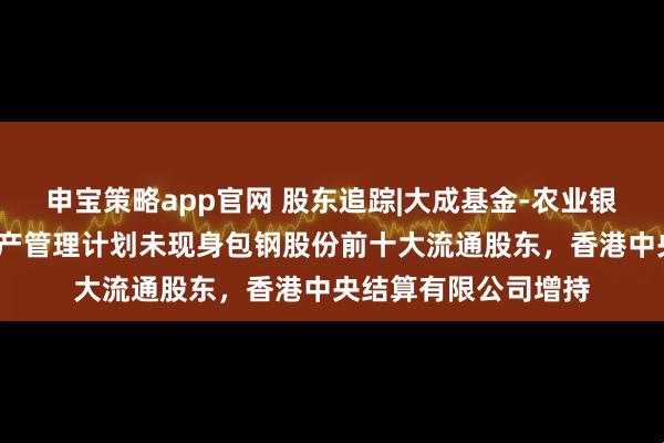 申宝策略app官网 股东追踪|大成基金-农业银行-大成中证金融资产管理计划未现身包钢股份前十大流通股东，香港中央结算有限公司增持