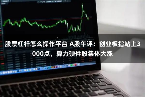 股票杠杆怎么操作平台 A股午评：创业板指站上3000点，算力硬件股集体大涨