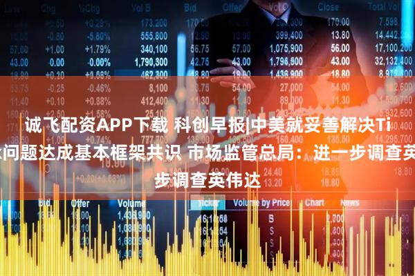 诚飞配资APP下载 科创早报|中美就妥善解决TikTok问题达成基本框架共识 市场监管总局：进一步调查英伟达