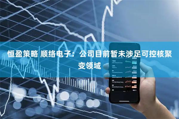 恒盈策略 顺络电子：公司目前暂未涉足可控核聚变领域