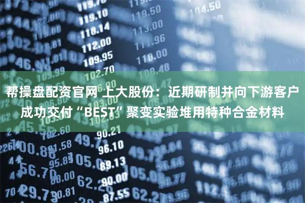 帮操盘配资官网 上大股份：近期研制并向下游客户成功交付“BEST”聚变实验堆用特种合金材料