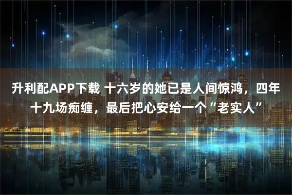 升利配APP下载 十六岁的她已是人间惊鸿，四年十九场痴缠，最后把心安给一个“老实人”