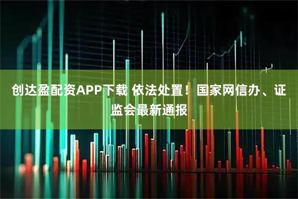 创达盈配资APP下载 依法处置！国家网信办、证监会最新通报