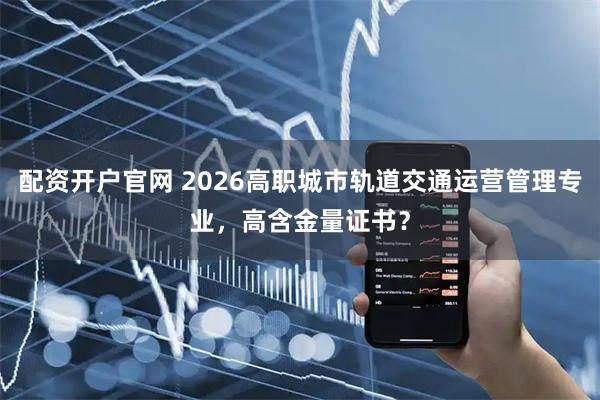 配资开户官网 2026高职城市轨道交通运营管理专业，高含金量证书？
