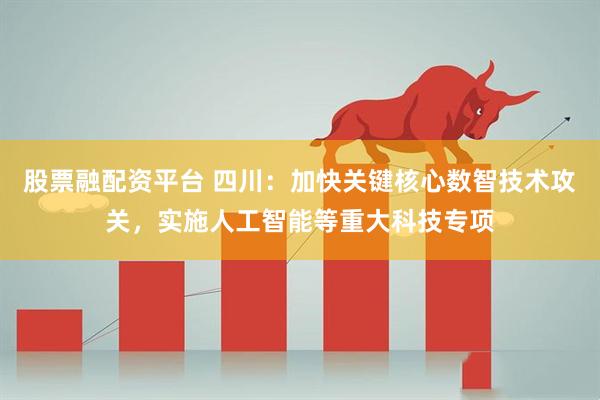 股票融配资平台 四川：加快关键核心数智技术攻关，实施人工智能等重大科技专项