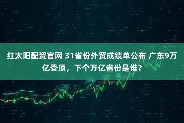 红太阳配资官网 31省份外贸成绩单公布 广东9万亿登顶，下个万亿省份是谁？