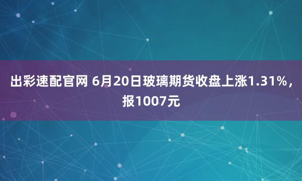 出彩速配官网 6月20日玻璃期货收盘上涨1.31%，报1007元