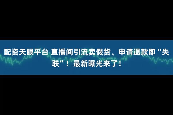 配资天眼平台 直播间引流卖假货、申请退款即“失联”！最新曝光来了！