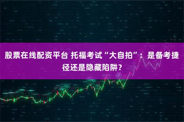 股票在线配资平台 托福考试“大自拍”：是备考捷径还是隐藏陷阱？