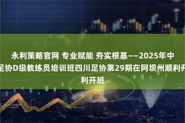 永利策略官网 专业赋能 夯实根基——2025年中国足协D级教练员培训班四川足协第29期在阿坝州顺利开班