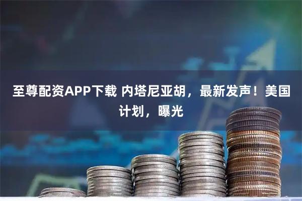 至尊配资APP下载 内塔尼亚胡，最新发声！美国计划，曝光