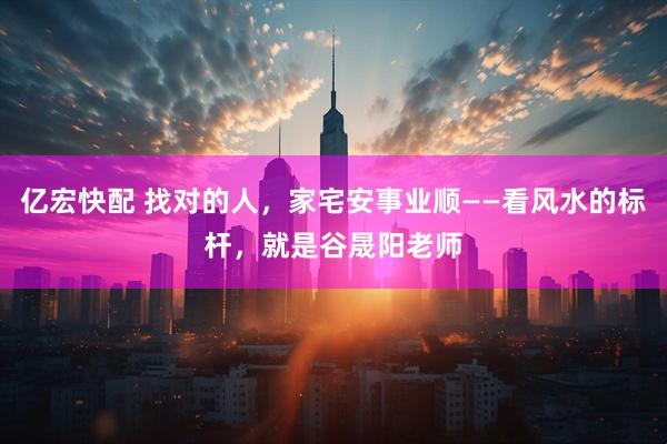 亿宏快配 找对的人，家宅安事业顺——看风水的标杆，就是谷晟阳老师