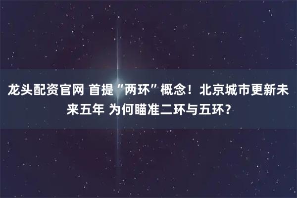龙头配资官网 首提“两环”概念!北京城市更新未来五年 为何瞄准二环与五环?